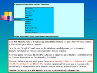 EL Modulo Archivos Tiene los Siguientes Submodulos:


                     Proveedores
                     Departamentos
                     Depositos
                     Inventarios
                     Zonas
     ARCHIVOS        Vendedores
                     Clientes
                     Servicios
                     Servidores
                     Tarjeta de Crédito
                     Operaciones
                     Variables Globales


     Proceda a llenar estos Campos con los datos que aquí se suministran



Cada Sub-Modulo, tiene la Finalidad de que usted lo llene con los datos respectivos de acuerdo
a la actividad que realiza su empresa.
Se le dara un Ejemplo Como Llenar un Sub-Modulo, con el objeto de que le sirva como
Ejemplo para llenar los otros que usted considere para su Empresa.
Recuerde que la Veracidad de estos Datos, le dara la Seguridad de su Trabajo, y asi tendra usted
un Sistema Administrativo. Funcionando a Cavalidad.
Cualquier informacion adicional, puede llamar a Lic.Esteban G Peña A. Telefonos: Cel: 0414-
744.75.27 o al Telcel Fijo 416.55. 77. Nosotros tenemos el personal que lo Asesore en la
Instalacion y el adiestramiento en su Empresa, o le de un curso personalizado de 25 Horas.
Merida Edo Merida Vla Sur America Correo: estebannovich@latinmail.com
 