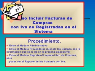Como Incluir Facturas de
            Compras
   con Iva no Registradas en el
             Sistema

                Procedimiento.
  Entre al Modulo Administrativo
  Entre al Modulo Proveedores (Llenelo los Campos con la
Informacion que se le da en la proxima diapositiva)
  Entre al Modulo Reportes-Compras-Libro de Compras,
para
  poder ver el Reporte de las Compras con Iva .
 