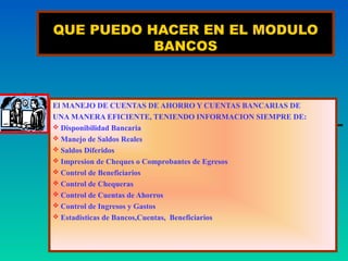 QUE PUEDO HACER EN EL MODULO
           BANCOS



El MANEJO DE CUENTAS DE AHORRO Y CUENTAS BANCARIAS DE
UNA MANERA EFICIENTE, TENIENDO INFORMACION SIEMPRE DE:
 Disponibilidad Bancaria
 Manejo de Saldos Reales
 Saldos Diferidos
 Impresion de Cheques o Comprobantes de Egresos
 Control de Beneficiarios
 Control de Chequeras
 Control de Cuentas de Ahorros
 Control de Ingresos y Gastos
 Estadisticas de Bancos,Cuentas, Beneficiarios
 