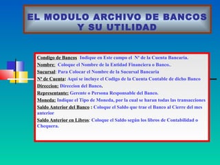 EL MODULO ARCHIVO DE BANCOS
       Y SU UTILIDAD


 Condigo de Bancos: Indique en Este campo el Nª de la Cuenta Bancaria.
 Nombre: Coloque el Nombre de la Entidad Financiera o Banco..
 Sucursal: Para Colocar el Nombre de la Sucursal Bancaria
 Nª de Cuenta: Aquí se incluye el Codigo de la Cuenta Contable de dicho Banco
 Direccion: Direccion del Banco.
 Representante: Gerente o Persona Responsable del Banco.
 Moneda: Indique el Tipo de Moneda, por la cual se haran todas las transacciones
 Saldo Anterior del Banco : Coloque el Saldo que trae el Banco al Cierre del mes
 anterior
 Saldo Anterior en Libros: Coloque el Saldo según los libros de Contabilidad o
 Chequera.
 