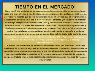TIEMPO EN EL MERCADO!
 Saint nació por iniciativa de un grupo de estudiantes universitarios que decidieron
hacer una tesis dirigida a la administración de empresas. Los profesores motivaron al
proyecto y a medida que se iba materializando, se observaba que el programa tenía
aplicaciones directas en el día a día de cualquier empresa y/o usuarios del mercado
 de trabajo. Después de aprobadas las tesis y recibidos los diplomas, la idea cobro
 vida pero ahora con miras estrictamente comerciales. El grupo de programadores y
 diseñadores tardaron 3 años en preparar el proyecto final. Su propósito, desde sus
   inicios fue satisfacer las necesidades administrativas de la pequeña y mediana
empresa por considerar que este era un sector desasistido desde este punto de vista.
  Actualmente, la empresa tiene sede en Venezuela, Chile, Argentina, Colombia y
      Canadá y cuenta con más de 40000 clientes en Venezuela y el mercado
                                  latinoamericano.
  La actual Junta Directiva de Saint está conformada sólo por directores. No existe
Presidente de la Junta o algo así, es una mesa redonda compartida. Todo esto les ha
permitido crecer de una empresa local a una con alcance internacional, incorporando
  nuevos especialistas y expertos en diversas áreas, con el propósito de formar un
equipo de trabajo inter y multidisciplinario, manteniendo niveles mínimos de rotación
                                    de personal.
 