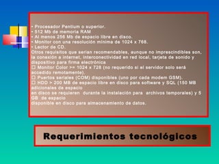 • Procesador Pentium o superior.
• 512 Mb de memoria RAM
• Al menos 256 Mb de espacio libre en disco.
• Monitor con una resolución mínima de 1024 x 768.
• Lector de CD.
Otros requisitos que serian recomendables, aunque no imprescindibles son,
la conexión a internet, interconectividad en red local, tarjeta de sonido y
dispositivo para firma electrónica
 Monitor Color >= 1024 x 728 (no requerido si el servidor solo será
accedido remotamente).
 Puertos seriales (COM) disponibles (uno por cada modem GSM).
 HDD > 200 MB de espacio libre en disco para software y SQL (150 MB
adicionales de espacio
en disco se requieren durante la instalación para archivos temporales) y 5
GB de espacio
disponible en disco para almacenamiento de datos.




     Requerimientos tecnológicos
 