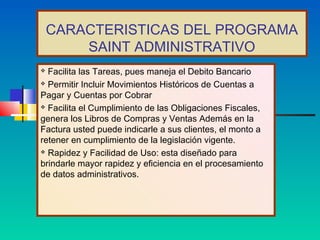 CARACTERISTICAS DEL PROGRAMA
        SAINT ADMINISTRATIVO
 Facilita las Tareas, pues maneja el Debito Bancario
 Permitir Incluir Movimientos Históricos de Cuentas a

Pagar y Cuentas por Cobrar
 Facilita el Cumplimiento de las Obligaciones Fiscales,

genera los Libros de Compras y Ventas Además en la
Factura usted puede indicarle a sus clientes, el monto a
retener en cumplimiento de la legislación vigente.
 Rapidez y Facilidad de Uso: esta diseñado para

brindarle mayor rapidez y eficiencia en el procesamiento
de datos administrativos.
 