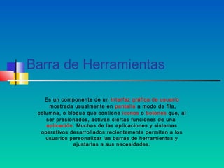 Barra de Herramientas

    Es un componente de un interfaz gráfica de usuario
      mostrada usualmente en pantalla a modo de fila,
 columna, o bloque que contiene  iconos o botones que, al
    ser presionados, activan ciertas funciones de una 
    aplicación. Muchas de las aplicaciones y sistemas
  operativos desarrollados recientemente permiten a los
    usuarios personalizar las barras de herramientas y
              ajustarlas a sus necesidades.
 