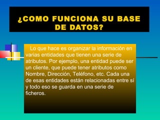 ¿COMO FUNCIONA SU BASE
       DE DATOS?

    Lo que hace es organizar la información en
 varias entidades que tienen una serie de
 atributos. Por ejemplo, una entidad puede ser
 un cliente, que puede tener atributos como
 Nombre, Dirección, Teléfono, etc. Cada una
 de esas entidades están relacionadas entre sí
 y todo eso se guarda en una serie de
 ficheros.
 