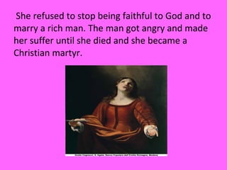 She refused to stop being faithful to God and to
marry a rich man. The man got angry and made
her suffer until she died and she became a
Christian martyr.