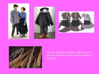 We use traditional Basque clothes and a
stick to hit the floor with it at the rhythm of
the song.