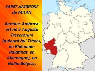 SAINT AMBROSE
de MILAN
Aurelius Ambrose
est né à Augusta
Treverorum
(aujourd'hui Trèves,
en Rhénanie-
Palatinat, en
Allemagne), en
Gallia Belgica,
 