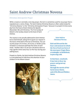 Saint Andrew Christmas Novena
Christmas Anticipation Prayer

While a novena is normally a nine-day prayer, the term is sometimes used for any prayer that is
repeated over a series of days. The Saint Andrew Christmas Novena is often called simply the
"Christmas Novena" or the "Christmas Anticipation Prayer," because it is prayed 15 times every
day from the Feast of Saint Andrew the Apostle
(November 30) until Christmas. The First Sunday of
Advent is the Sunday closest to the Feast of Saint
Andrew.

The novena is not actually addressed to Saint Andrew                 Saint Andrew
but to God Himself, asking Him to grant our request in             Christmas Novena
the honor of the birth of His Son at Christmas. You can
say the prayer all 15 times, all at once; or divide up the   Hail and blessed be the
recitation as necessary (perhaps five times at each          hour and moment in which
meal). Another idea is to set your cell phone alarm to       the Son of God was born of
ring a gentle chime every hour on the hour during your       the most pure Virgin Mary,
waking hours.                                                at midnight, in Bethlehem,
                                                             in piercing cold.
Prayed as a family, the Saint Andrew Christmas Novena
is a very good way to help focus the attention of your
children on the Advent season.                               In that hour, vouchsafe,
                                                             O my God, to hear my
                                                             prayer and grant my
                                                             desires,
                                                             through the merits of Our
                                                             Savior Jesus Christ,
                                                             and of His Blessed Mother.
                                                             Amen.
 