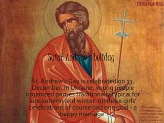 Saint Andrew’s holiday
St. Andrew’s Day is celebrated on 13,
December. In Ukraine, young people
organized parties traditionally typical for
late autumn and winter.All these girls’
celebrations of course had one goal - a
happy marriage.
 