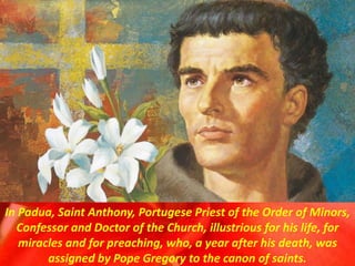 In Padua, Saint Anthony, Portugese Priest of the Order of Minors,
Confessor and Doctor of the Church, illustrious for his life, for
miracles and for preaching, who, a year after his death, was
assigned by Pope Gregory to the canon of saints.
 