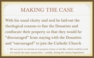 MAKING THE CASE
With his usual clarity and zeal he laid-out the
theological reasons to fine the Donatists and
confiscate their property so that they would be
“discouraged” from staying with the Donatists
and “encouraged” to join the Catholic Church
He was never so extreme as to propose torture or the like, which would be used
for exactly the same reasons later – notably, during the various Inquisitions

 