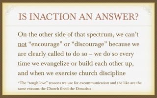 IS INACTION AN ANSWER?
On the other side of that spectrum, we can’t
not “encourage” or “discourage” because we
are clearly called to do so – we do so every
time we evangelize or build each other up,
and when we exercise church discipline
The “tough love” reasons we use for excommunication and the like are the
same reasons the Church fined the Donatists

 