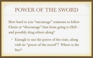 POWER OF THE SWORD
How hard to you “encourage” someone to follow
Christ or “discourage” him from going to Hell –
and possibly drag others along?
Enough to use the power of the state, along
with its “power of the sword”? Where is the
line?

 
