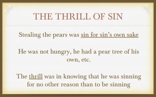 THE THRILL OF SIN
Stealing the pears was sin for sin’s own sake
He was not hungry, he had a pear tree of his
own, etc.
The thrill was in knowing that he was sinning
for no other reason than to be sinning

 