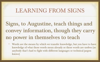 LEARNING FROM SIGNS
Signs, to Augustine, teach things and
convey information, though they carry
no power in themselves to teach
Words are the means by which we transfer knowledge, but you have to have
knowledge of what those words mean already or those words are useless (as
anybody that’s had to fight with different languages or technical jargon
knows)

 