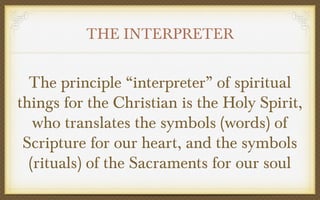 THE INTERPRETER

The principle “interpreter” of spiritual
things for the Christian is the Holy Spirit,
who translates the symbols (words) of
Scripture for our heart, and the symbols
(rituals) of the Sacraments for our soul

 
