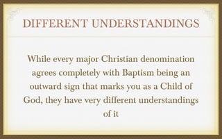 DIFFERENT UNDERSTANDINGS
While every major Christian denomination
agrees completely with Baptism being an
outward sign that marks you as a Child of
God, they have very different understandings
of it

 