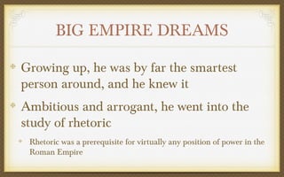 BIG EMPIRE DREAMS
Growing up, he was by far the smartest
person around, and he knew it
Ambitious and arrogant, he went into the
study of rhetoric
Rhetoric was a prerequisite for virtually any position of power in the
Roman Empire

 