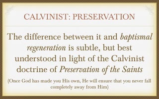 CALVINIST: PRESERVATION

The difference between it and baptismal
regeneration is subtle, but best
understood in light of the Calvinist
doctrine of Preservation of the Saints
(Once God has made you His own, He will ensure that you never fall
completely away from Him)

 