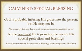 CALVINIST: SPECIAL BLESSING
God is probably infusing His grace into the person,
but He may not be
Not every Jewish boy that was circumcised was automatically saved

At the very least He is granting the person His
special protection and blessings
Every Jew was under the covenantal blessings that God gave to Abraham

 