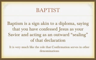 BAPTIST
Baptism is a sign akin to a diploma, saying
that you have confessed Jesus as your
Savior and acting as an outward “sealing”
of that declaration
It is very much like the role that Confirmation serves in other
denominations

 