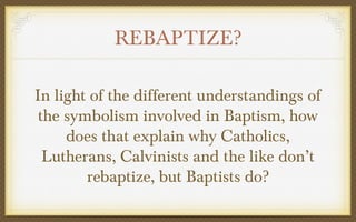 REBAPTIZE?
In light of the different understandings of
the symbolism involved in Baptism, how
does that explain why Catholics,
Lutherans, Calvinists and the like don’t
rebaptize, but Baptists do?

 