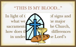 “THIS IS MY BLOOD…”
In light of this definition of signs and
what we know about the major
sacramental division in the Church,
how does this explain the differences
in understandings of the Lord’s
Supper?

 