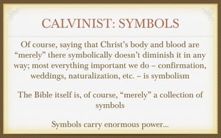 CALVINIST: SYMBOLS
Of course, saying that Christ’s body and blood are
“merely” there symbolically doesn’t diminish it in any
way; most everything important we do – confirmation,
weddings, naturalization, etc. – is symbolism
The Bible itself is, of course, “merely” a collection of
symbols
Symbols carry enormous power…

 