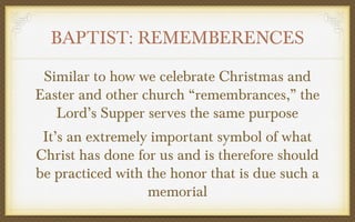 BAPTIST: REMEMBERENCES
Similar to how we celebrate Christmas and
Easter and other church “remembrances,” the
Lord’s Supper serves the same purpose
It’s an extremely important symbol of what
Christ has done for us and is therefore should
be practiced with the honor that is due such a
memorial

 