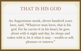 THAT IS HIS GOD
An Augustinian monk, eleven hundred years
later, said, “Whatever man loves, that is his
god. For he carries it in his heart; he goes
about with it night and day; he sleeps and
wakes with it, be it what it may – wealth or self,
pleasure or renown.”

 