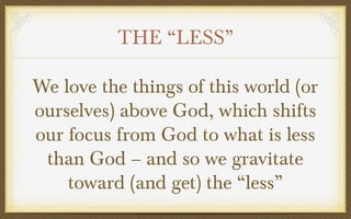 THE “LESS”
We love the things of this world (or
ourselves) above God, which shifts
our focus from God to what is less
than God – and so we gravitate
toward (and get) the “less”

 
