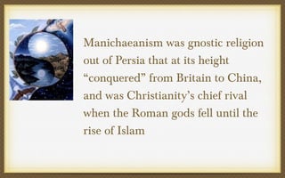 Manichaeanism was gnostic religion
out of Persia that at its height
“conquered” from Britain to China,
and was Christianity’s chief rival
when the Roman gods fell until the
rise of Islam

 