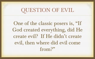 QUESTION OF EVIL
One of the classic posers is, “If
God created everything, did He
create evil? If He didn’t create
evil, then where did evil come
from?”

 
