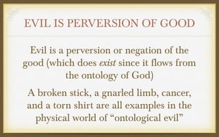 EVIL IS PERVERSION OF GOOD
Evil is a perversion or negation of the
good (which does exist since it flows from
the ontology of God)
A broken stick, a gnarled limb, cancer,
and a torn shirt are all examples in the
physical world of “ontological evil”

 