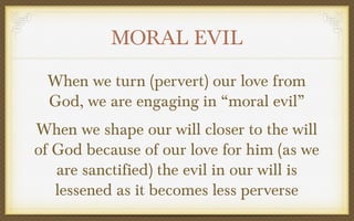 MORAL EVIL
When we turn (pervert) our love from
God, we are engaging in “moral evil”
When we shape our will closer to the will
of God because of our love for him (as we
are sanctified) the evil in our will is
lessened as it becomes less perverse

 