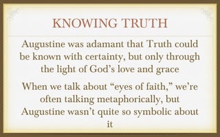 KNOWING TRUTH
Augustine was adamant that Truth could
be known with certainty, but only through
the light of God’s love and grace
When we talk about “eyes of faith,” we’re
often talking metaphorically, but
Augustine wasn’t quite so symbolic about
it

 