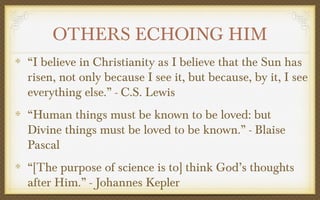 OTHERS ECHOING HIM
“I believe in Christianity as I believe that the Sun has
risen, not only because I see it, but because, by it, I see
everything else.” - C.S. Lewis
“Human things must be known to be loved: but
Divine things must be loved to be known.” - Blaise
Pascal
“[The purpose of science is to] think God’s thoughts
after Him.” - Johannes Kepler

 