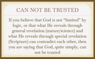 CAN NOT BE TRUSTED
If you believe that God is not “limited” by
logic, or that what He reveals through
general revelation (nature/science) and
what He reveals through special revelation
(Scripture) can contradict each other, then
you are saying that God, quite simply, can
not be trusted

 
