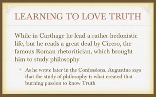 LEARNING TO LOVE TRUTH
While in Carthage he lead a rather hedonistic
life, but he reads a great deal by Cicero, the
famous Roman rhetoritician, which brought
him to study philosophy
As he wrote later in the Confessions, Augustine says
that the study of philosophy is what created that
burning passion to know Truth

 