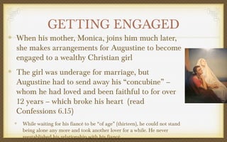 GETTING ENGAGED

When his mother, Monica, joins him much later,
she makes arrangements for Augustine to become
engaged to a wealthy Christian girl
The girl was underage for marriage, but
Augustine had to send away his “concubine” –
whom he had loved and been faithful to for over
12 years – which broke his heart (read
Confessions 6.15)
While waiting for his fiancé to be “of age” (thirteen), he could not stand
being alone any more and took another lover for a while. He never
reestablished his relationship with his fiancé.

 