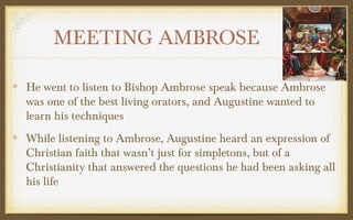 MEETING AMBROSE
He went to listen to Bishop Ambrose speak because Ambrose
was one of the best living orators, and Augustine wanted to
learn his techniques
While listening to Ambrose, Augustine heard an expression of
Christian faith that wasn’t just for simpletons, but of a
Christianity that answered the questions he had been asking all
his life

 