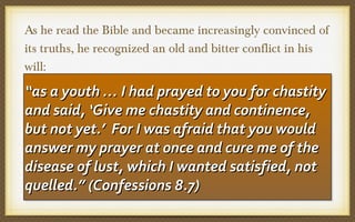 As he read the Bible and became increasingly convinced of
its truths, he recognized an old and bitter conflict in his
will:

“as a youth … II had prayed to you for chastity
“as a youth … had prayed to you for chastity
and said, ‘‘Give me chastity and continence,
and said, Give me chastity and continence,
but not yet.’’ For II was afraid that you would
but not yet. For was afraid that you would
answer my prayer at once and cure me of the
answer my prayer at once and cure me of the
disease of lust, which II wanted satisfied, not
disease of lust, which wanted satisfied, not
quelled.” (Confessions 8.7)
quelled.” (Confessions 8.7)

 