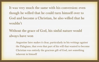 It was very much the same with his conversion: even
though he willed that he could turn himself over to
God and become a Christian, he also willed that he
wouldn’t
Without the grace of God, his sinful nature would
always have won
Augustine later makes it clear, particularly in his writings against
the Palagians, that even that part of his will that wanted to become
Christian was entirely the gracious gift of God, not something
inherent in himself

 