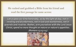 He rushed and grabbed a Bible from his friend and
read the first passage he came across:
Let us pass our time honorably, as by the light of day, not in
reveling and drunkenness, not in lust and wantonness, not in
quarrels and rivalries. Rather, arm yourselves with the Lord Jesus
Christ; spend no more thought on nature or nature’s appetites.
(Romans 13:13-14)

 