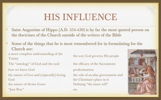 HIS INFLUENCE
Saint Augustine of Hippo (A.D. 354-430) is by far the most quoted person on
the doctrines of the Church outside of the writers of the Bible
Some of the things that he is most remembered for in formulating for the
Church are:

a more complete understanding of the
Trinity

the way God governs His people

The “ontology” of God and the soul

the efficacy of the Sacraments

how we know God

predestination

the nature of love and (especially) loving
God
the nature of divine Grace

the role of secular government and
the Christian’s place in it
Defining “the inner self”

“Just War”

etc.

 