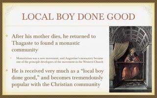 LOCAL BOY DONE GOOD
After his mother dies, he returned to
Thagaste to found a monastic
community
Monasticism was a new movement, and Augustine’s monastery became
one of the principle developers of the movement in the Western Church

He is received very much as a “local boy
done good,” and becomes tremendously
popular with the Christian community

 