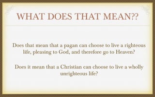 WHAT DOES THAT MEAN??
Does that mean that a pagan can choose to live a righteous
life, pleasing to God, and therefore go to Heaven?
Does it mean that a Christian can choose to live a wholly
unrighteous life?

 