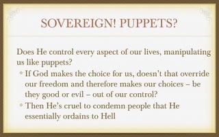 SOVEREIGN! PUPPETS?
Does He control every aspect of our lives, manipulating
us like puppets?
If God makes the choice for us, doesn’t that override
our freedom and therefore makes our choices – be
they good or evil – out of our control?
Then He’s cruel to condemn people that He
essentially ordains to Hell

 