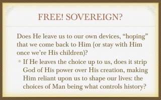 FREE! SOVEREIGN?
Does He leave us to our own devices, “hoping”
that we come back to Him (or stay with Him
once we’re His children)?
If He leaves the choice up to us, does it strip
God of His power over His creation, making
Him reliant upon us to shape our lives: the
choices of Man being what controls history?

 